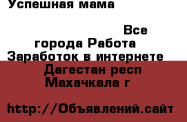  Успешная мама                                                                 - Все города Работа » Заработок в интернете   . Дагестан респ.,Махачкала г.